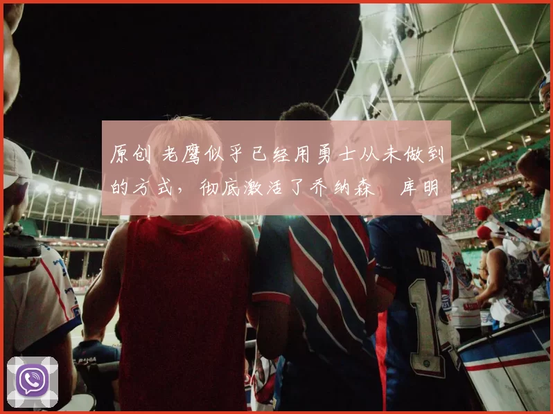 原创 老鹰似乎已经用勇士从未做到的方式，彻底激活了乔纳森・库明加