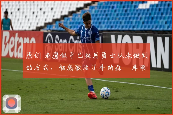 原创 老鹰似乎已经用勇士从未做到的方式,彻底激活了乔纳森・库明加