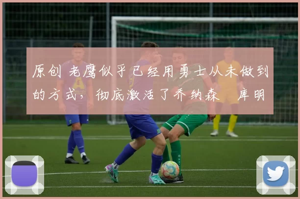 原创 老鹰似乎已经用勇士从未做到的方式,彻底激活了乔纳森・库明加