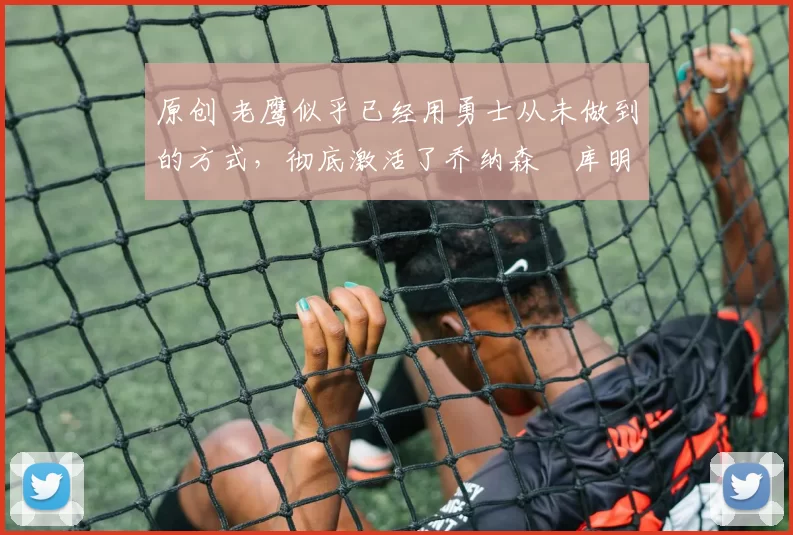 原创 老鹰似乎已经用勇士从未做到的方式，彻底激活了乔纳森・库明加