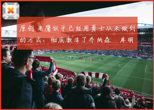 原创 老鹰似乎已经用勇士从未做到的方式,彻底激活了乔纳森・库明加