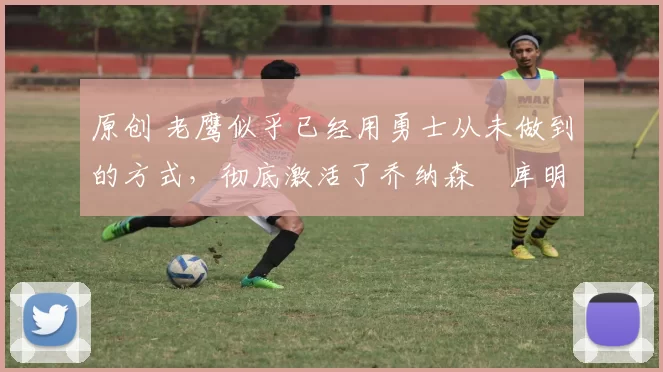 原创 老鹰似乎已经用勇士从未做到的方式，彻底激活了乔纳森・库明加