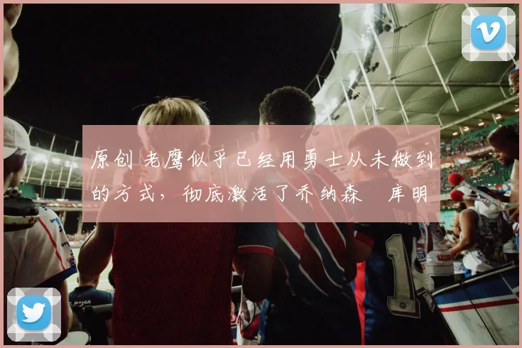 原创 老鹰似乎已经用勇士从未做到的方式，彻底激活了乔纳森・库明加