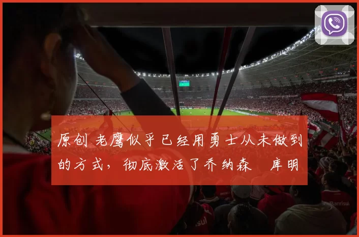 原创 老鹰似乎已经用勇士从未做到的方式，彻底激活了乔纳森・库明加