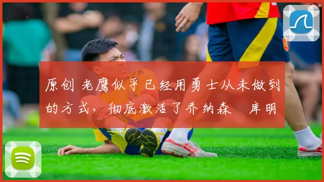 原创 老鹰似乎已经用勇士从未做到的方式，彻底激活了乔纳森・库明加