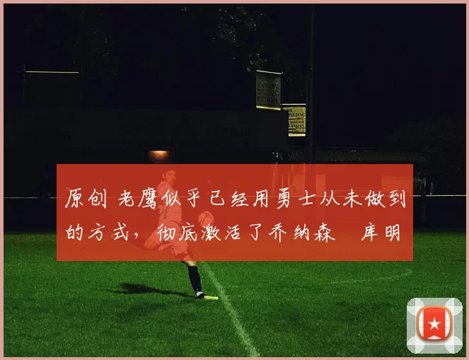 原创 老鹰似乎已经用勇士从未做到的方式，彻底激活了乔纳森・库明加