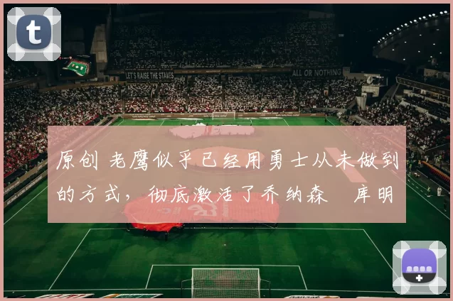 原创 老鹰似乎已经用勇士从未做到的方式，彻底激活了乔纳森・库明加