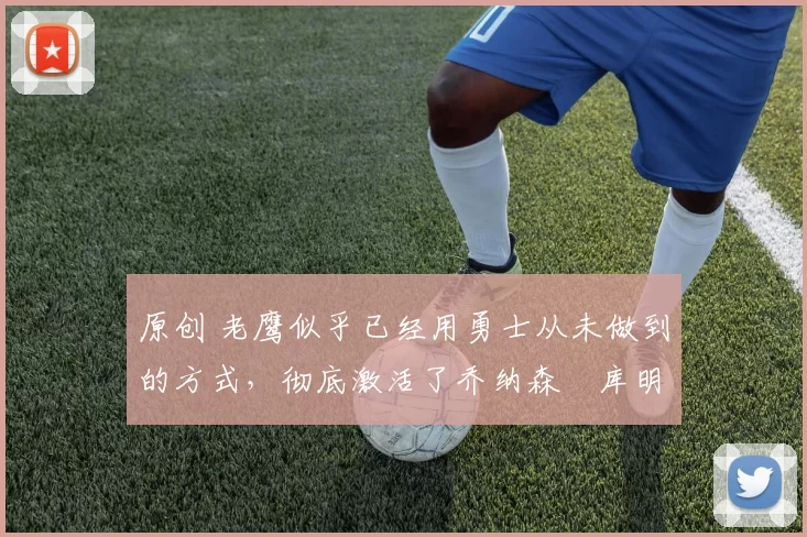 原创 老鹰似乎已经用勇士从未做到的方式，彻底激活了乔纳森・库明加