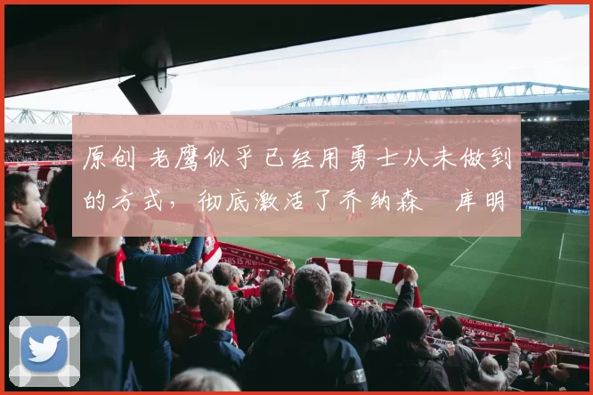 原创 老鹰似乎已经用勇士从未做到的方式，彻底激活了乔纳森・库明加