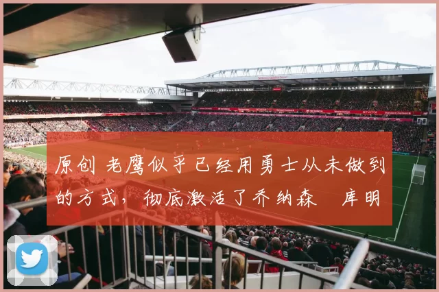 原创 老鹰似乎已经用勇士从未做到的方式,彻底激活了乔纳森・库明加