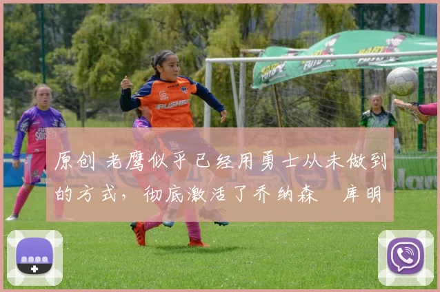 原创 老鹰似乎已经用勇士从未做到的方式,彻底激活了乔纳森・库明加