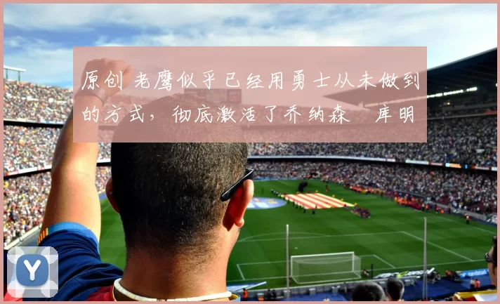 原创 老鹰似乎已经用勇士从未做到的方式,彻底激活了乔纳森・库明加