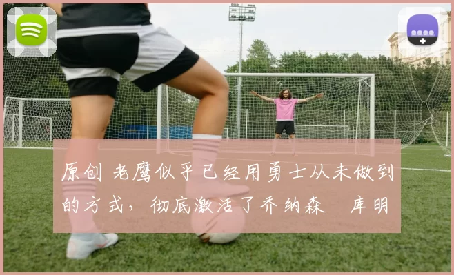 原创 老鹰似乎已经用勇士从未做到的方式,彻底激活了乔纳森・库明加