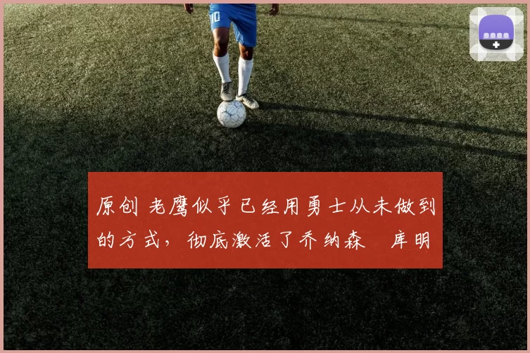 原创 老鹰似乎已经用勇士从未做到的方式,彻底激活了乔纳森・库明加