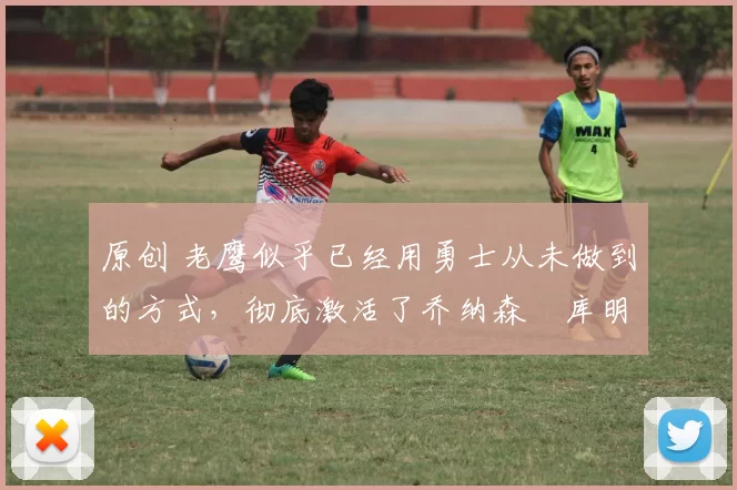 原创 老鹰似乎已经用勇士从未做到的方式，彻底激活了乔纳森・库明加