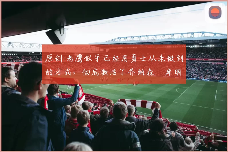 原创 老鹰似乎已经用勇士从未做到的方式,彻底激活了乔纳森・库明加
