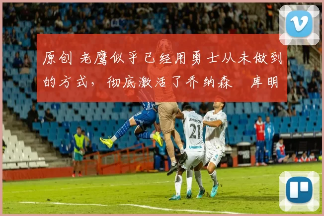 原创 老鹰似乎已经用勇士从未做到的方式，彻底激活了乔纳森・库明加