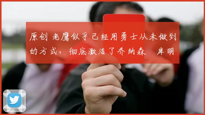 原创 老鹰似乎已经用勇士从未做到的方式，彻底激活了乔纳森・库明加