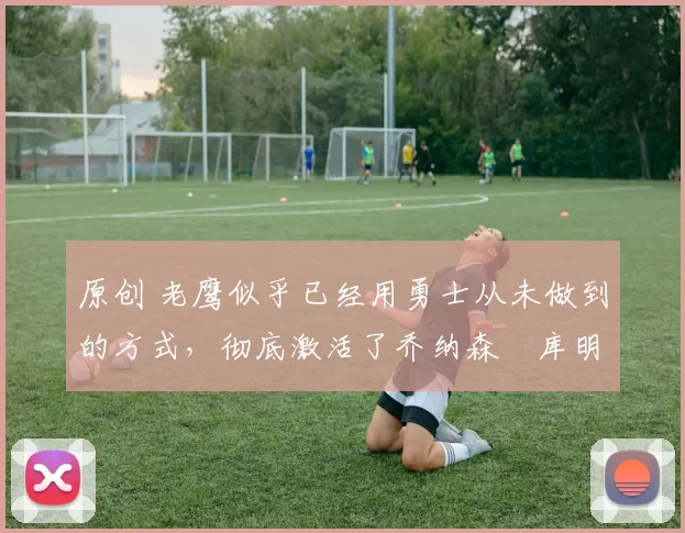 原创 老鹰似乎已经用勇士从未做到的方式,彻底激活了乔纳森・库明加