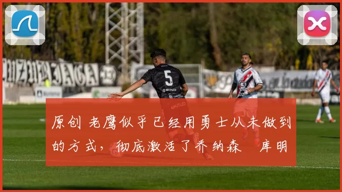 原创 老鹰似乎已经用勇士从未做到的方式,彻底激活了乔纳森・库明加