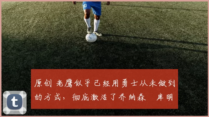 原创 老鹰似乎已经用勇士从未做到的方式，彻底激活了乔纳森・库明加