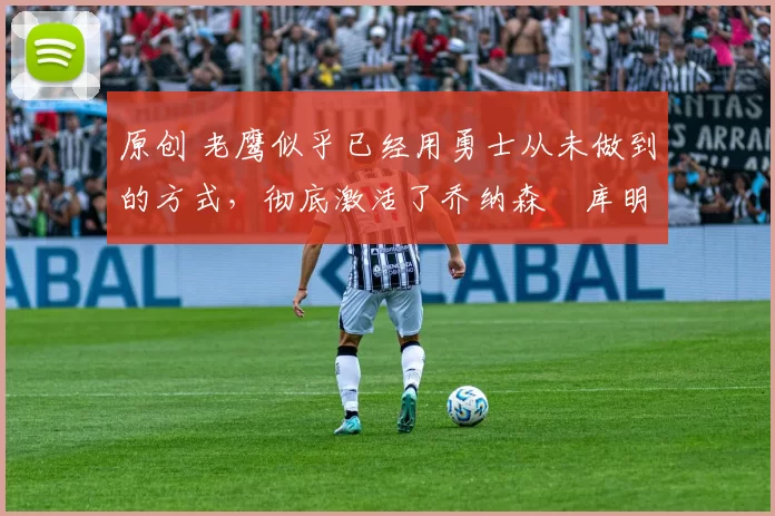 原创 老鹰似乎已经用勇士从未做到的方式,彻底激活了乔纳森・库明加