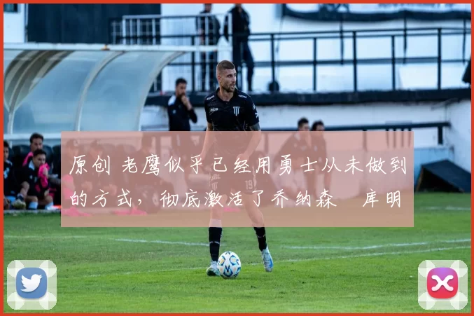 原创 老鹰似乎已经用勇士从未做到的方式，彻底激活了乔纳森・库明加