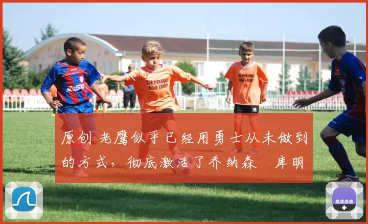 原创 老鹰似乎已经用勇士从未做到的方式，彻底激活了乔纳森・库明加