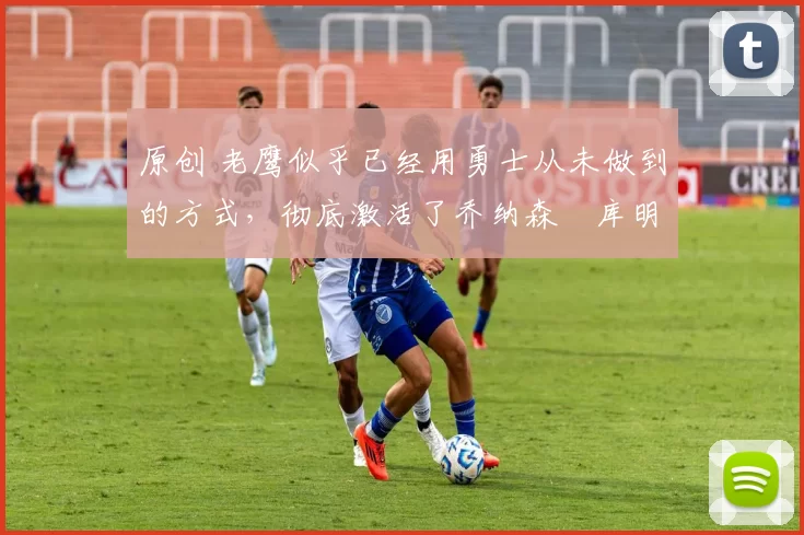 原创 老鹰似乎已经用勇士从未做到的方式，彻底激活了乔纳森・库明加