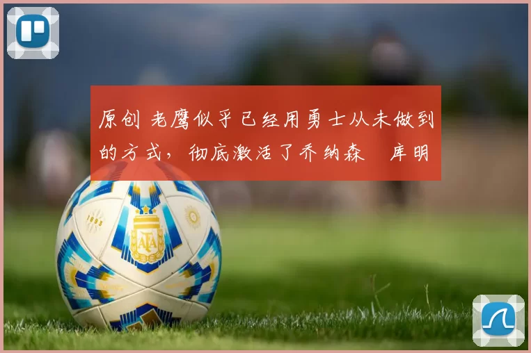 原创 老鹰似乎已经用勇士从未做到的方式，彻底激活了乔纳森・库明加