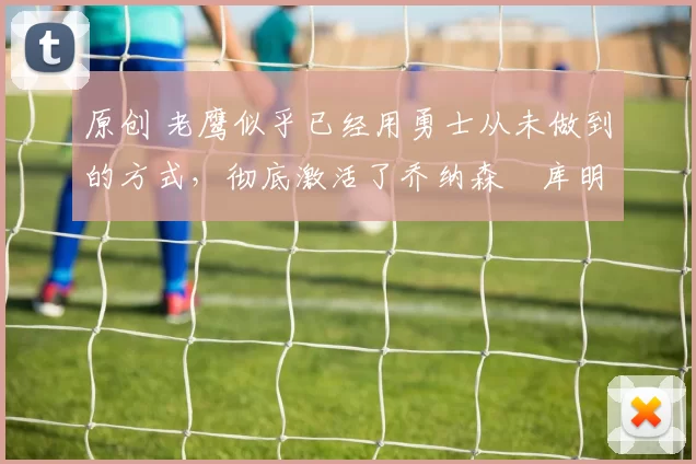 原创 老鹰似乎已经用勇士从未做到的方式，彻底激活了乔纳森・库明加