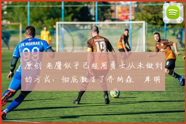 原创 老鹰似乎已经用勇士从未做到的方式,彻底激活了乔纳森・库明加