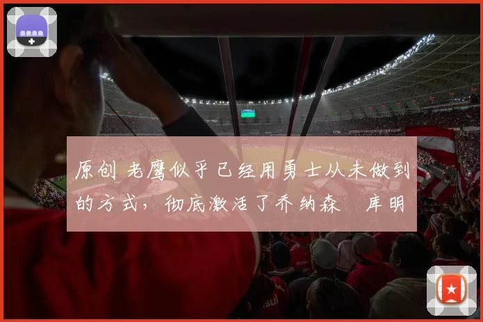 原创 老鹰似乎已经用勇士从未做到的方式,彻底激活了乔纳森・库明加