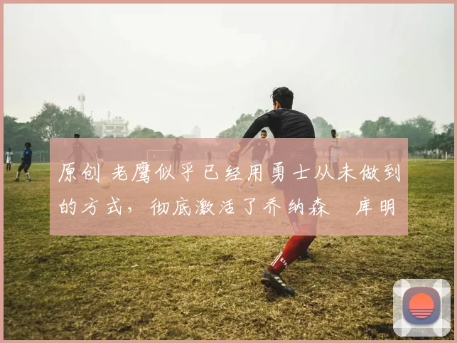 原创 老鹰似乎已经用勇士从未做到的方式,彻底激活了乔纳森・库明加