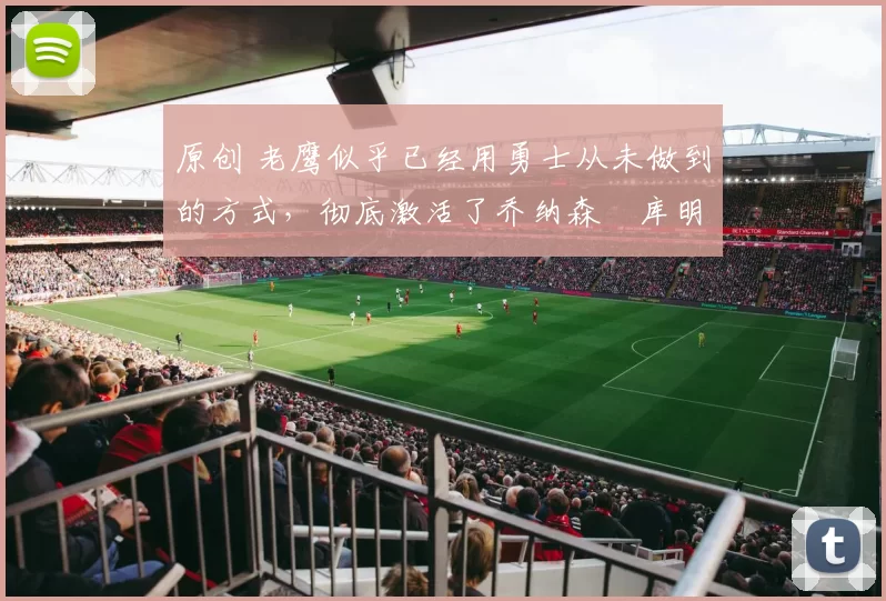 原创 老鹰似乎已经用勇士从未做到的方式,彻底激活了乔纳森・库明加