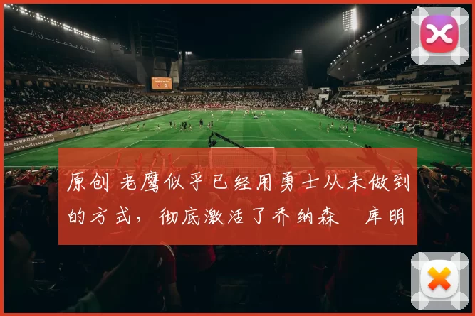 原创 老鹰似乎已经用勇士从未做到的方式,彻底激活了乔纳森・库明加