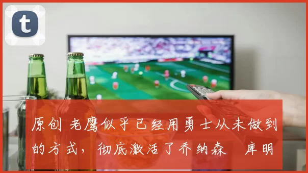 原创 老鹰似乎已经用勇士从未做到的方式,彻底激活了乔纳森・库明加