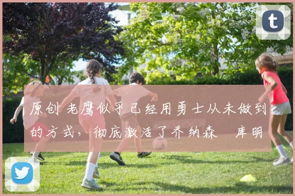 原创 老鹰似乎已经用勇士从未做到的方式，彻底激活了乔纳森・库明加