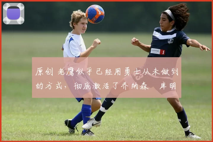 原创 老鹰似乎已经用勇士从未做到的方式，彻底激活了乔纳森・库明加