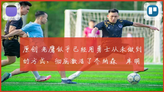 原创 老鹰似乎已经用勇士从未做到的方式，彻底激活了乔纳森・库明加