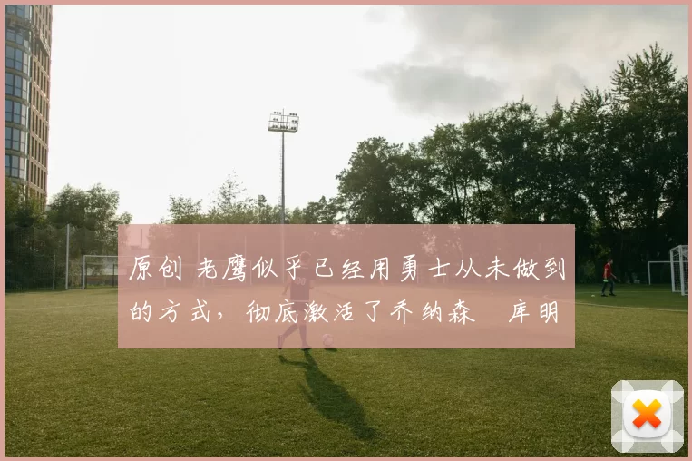 原创 老鹰似乎已经用勇士从未做到的方式,彻底激活了乔纳森・库明加