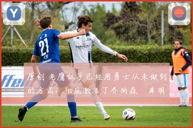 原创 老鹰似乎已经用勇士从未做到的方式，彻底激活了乔纳森・库明加