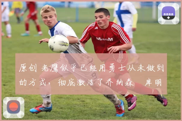 原创 老鹰似乎已经用勇士从未做到的方式,彻底激活了乔纳森・库明加