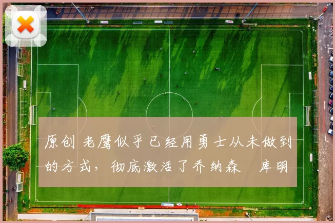 原创 老鹰似乎已经用勇士从未做到的方式，彻底激活了乔纳森・库明加