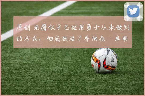 原创 老鹰似乎已经用勇士从未做到的方式，彻底激活了乔纳森・库明加