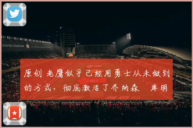 原创 老鹰似乎已经用勇士从未做到的方式,彻底激活了乔纳森・库明加