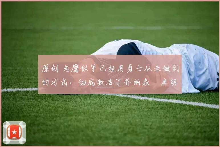 原创 老鹰似乎已经用勇士从未做到的方式，彻底激活了乔纳森・库明加