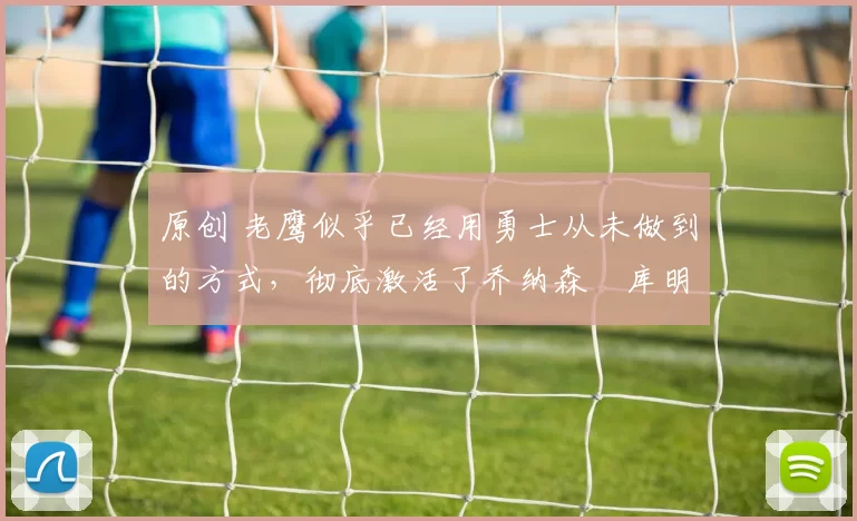 原创 老鹰似乎已经用勇士从未做到的方式，彻底激活了乔纳森・库明加