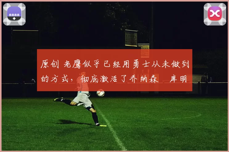 原创 老鹰似乎已经用勇士从未做到的方式，彻底激活了乔纳森・库明加