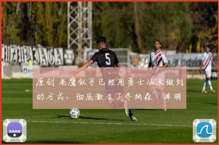 原创 老鹰似乎已经用勇士从未做到的方式,彻底激活了乔纳森・库明加